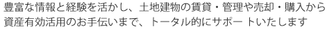 豊富な情報と経験を活かし、土地建物の賃貸・管理や売却・購入から資産有効活用のお手伝いまで、トータル的にサポートいたします